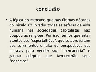 conclusão
• A lógica do mercado que nas últimas décadas
  do século XX invadiu todas as esferas da vida
  humana nas sociedades capitalistas não
  poupou as religiões. Por isso, temos que estar
  atentos aos “espertalhões”, que se aproveitam
  dos sofrimentos e falta de perspectivas das
  pessoas para vender sua “mercadoria” e
  ganhar adeptos que favorecerão seus
  “negócios”.
 