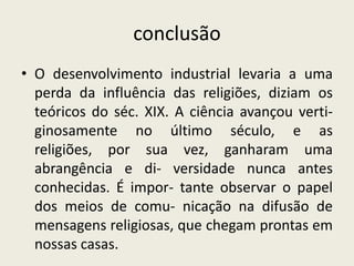 conclusão
• O desenvolvimento industrial levaria a uma
  perda da influência das religiões, diziam os
  teóricos do séc. XIX. A ciência avançou verti-
  ginosamente no último século, e as
  religiões, por sua vez, ganharam uma
  abrangência e di- versidade nunca antes
  conhecidas. É impor- tante observar o papel
  dos meios de comu- nicação na difusão de
  mensagens religiosas, que chegam prontas em
  nossas casas.
 