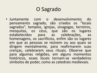 O Sagrado
• Juntamente com o desenvolvimento do
  pensamento sagrado, são criados os “locais
  sagrados”, templos, igrejas, sinagogas, terreiros,
  mesquitas, os céus, que são os lugares
  estabelecidos    para    as     celebrações,    as
  homenagens, os sacrifícios, enfim são os lugares
  em que as pessoas se reúnem ou aos quais se
  dirigem mentalmente, para reafirmarem suas
  crenças, celebrarem seus rituais. Observe que
  para algumas religiões, em alguns momentos
  históricos, esses locais tornam-se verdadeiros
  símbolos de poder, como as catedrais medievais.
 