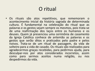 O ritual
• Os rituais são atos repetitivos, que rememoram o
  acontecimento inicial da história sagrada de determinada
  cultura. É fundamental na celebração do ritual que as
  palavras e os gestos sejam sempre os mesmos, pois trata-se
  de uma reafirmação dos laços entre os humanos e os
  deuses. Quem já presenciou uma cerimônia de casamento
  da Igreja Católica conhece de antemão as palavras e os
  gestos que serão ditos e praticados pelo padre e pelos
  noivos. Trata-se de um ritual de passagem, da vida de
  solteiro para a vida de casado. Os rituais são realizados para
  agradecermos graças recebidas, para pedirmos ajuda, para
  desculpar-nos por atos considerados incorretos, assim
  como para sermos aceitos numa religião, ou nos
  despedirmos da vida.
 
