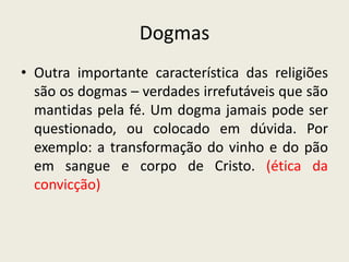 Dogmas
• Outra importante característica das religiões
  são os dogmas – verdades irrefutáveis que são
  mantidas pela fé. Um dogma jamais pode ser
  questionado, ou colocado em dúvida. Por
  exemplo: a transformação do vinho e do pão
  em sangue e corpo de Cristo. (ética da
  convicção)
 