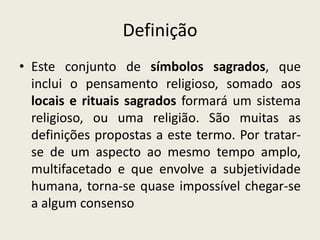 Definição
• Este conjunto de símbolos sagrados, que
  inclui o pensamento religioso, somado aos
  locais e rituais sagrados formará um sistema
  religioso, ou uma religião. São muitas as
  definições propostas a este termo. Por tratar-
  se de um aspecto ao mesmo tempo amplo,
  multifacetado e que envolve a subjetividade
  humana, torna-se quase impossível chegar-se
  a algum consenso
 