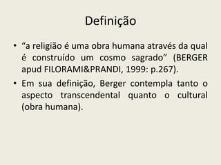 Definição
• “a religião é uma obra humana através da qual
  é construído um cosmo sagrado” (BERGER
  apud FILORAMI&PRANDI, 1999: p.267).
• Em sua definição, Berger contempla tanto o
  aspecto transcendental quanto o cultural
  (obra humana).
 