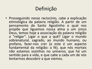 Definição
• Prosseguindo nesse raciocínio, cabe a explicação
  etimológica da palavra religião. A partir de um
  pensamento de Santo Agostinho o qual nos
  propõe que liguemos nossa alma a um único
  Deus, temos hoje a associação da palavra religião
  a “religar”. Ligar o que a quê? Ligar o mundo
  sobrenatural, sagrado, ao mundo humano, ou
  profano, fazer-nos crer (e este é um aspecto
  fundamental da religião: a fé), que nós mortais
  não estamos sozinhos no universo, que há um
  sentido para a vida, e que cabe a cada um de nós
  tentarmos descobrir a que viemos.
 