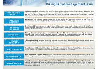 Distinguished management team

                    Chief Executive Officer, 3 years at Suzano. Board of Directors’ Member of Archer Daniels Midland Company – ADM and of Marfrig.
 ANTONIO MACIEL     BRACELPA’s VP. Former Board of Directors’ member of SEBRAE, Gradiente, Crecisa and Amcham. Former chaiman of Ford Brasil
    NETO, 51        and Ford Latin America, Itamarati Group, Ferronorte and Cecrisa and Executive of Petrobrás and of the Federal Government.
                    Mechanical Engineer graduated at UFRJ.


                    Pulp Business Unit Executive Officer, joined Suzano in 2009. Former CEO of European operations of RGM Group and
   ALEXANDRE        commercial director of Aracruz. Graduated in Business Administration at Fundação Getúlio Vargas.
  YAMBANIS, 57

                    Chief Financial Officer, responsible for Legal, 14 years at Suzano. Has worked at pulp and paper sector for 29 years. Former
   BERNARDO         Director, Executive Vice-President and member of the Board of Directors of Vale. PhD in Business Administration graduated at
   SZPIGEL, 63      University of California, Berkeley.


                    Strategy, Corporate Development and Investor Relations Executive Officer, 6 years at Suzano. Former Paper Business Unit
                    Executive Officer (2005-08). Former Executive of JPMorgan in Brazil and NY (Investment Banking Global and Latin America),
 ANDRÉ DORF, 36     Chase Manhattan and Banco Patrimônio/Salomon Brothers. Graduated in Business Administration at FGV.



                    Chief Operation Officer, 5 years at Suzano. Has worked as Expansion Project Director of Mucuri Unit. Former executive of Dow
    ERNESTO         Chemical Company, in Brazil, USA and Europe. Post-Graduated in Business Administration at FIA/USP.
   POUSADA, 41


                    Forest Business Unit Executive Officer, 2 years at Suzano. Former executive of Champion Pulp and Paper and International Paper
JOÃO COMÉRIO, 44    in Brazil and USA. Post graduated in Forest Science and Wood Technology at USP – Piracicaba.



                    Paper Business Unit Executive Officer, 6 years at Suzano. Former Executive Manager of Suzano’s Pulp Business Unit and Sales
                    General Manager for Latin America at General Electric, at the Industrial Systems Division. MBA degree at Ibmec São Paulo.
CARLOS ANIBAL, 39

                    Human Resources Area Executive Officer, joined Suzano in 2008. Former Human Resources Manager of Operations in General
                    Electric in Brazil and abroad, Global HR Director for Information Technology in the United States and HR Director for Mexico and
CARLOS GRINER, 45   Latin America. Former Executive of Carioca Engenharia, CR Almeida, and Bureau Veritas. Post Graduated in Business
                    Administration at COPPEAD.

                                                                                                                                                   50
 