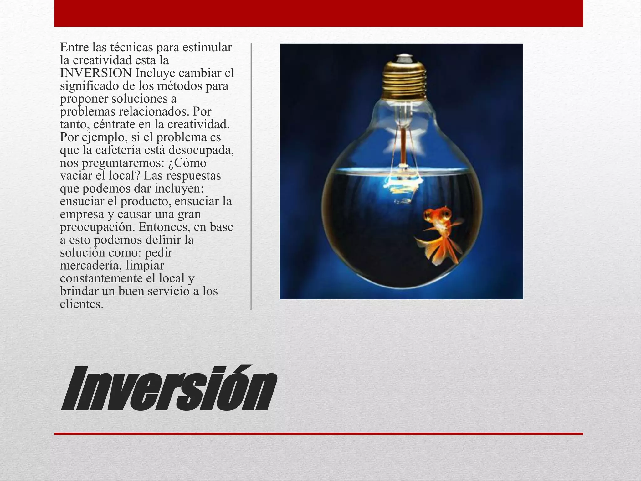 Inversión
Entre las técnicas para estimular
la creatividad esta la
INVERSION Incluye cambiar el
significado de los métodos para
proponer soluciones a
problemas relacionados. Por
tanto, céntrate en la creatividad.
Por ejemplo, si el problema es
que la cafetería está desocupada,
nos preguntaremos: ¿Cómo
vaciar el local? Las respuestas
que podemos dar incluyen:
ensuciar el producto, ensuciar la
empresa y causar una gran
preocupación. Entonces, en base
a esto podemos definir la
solución como: pedir
mercadería, limpiar
constantemente el local y
brindar un buen servicio a los
clientes.
 