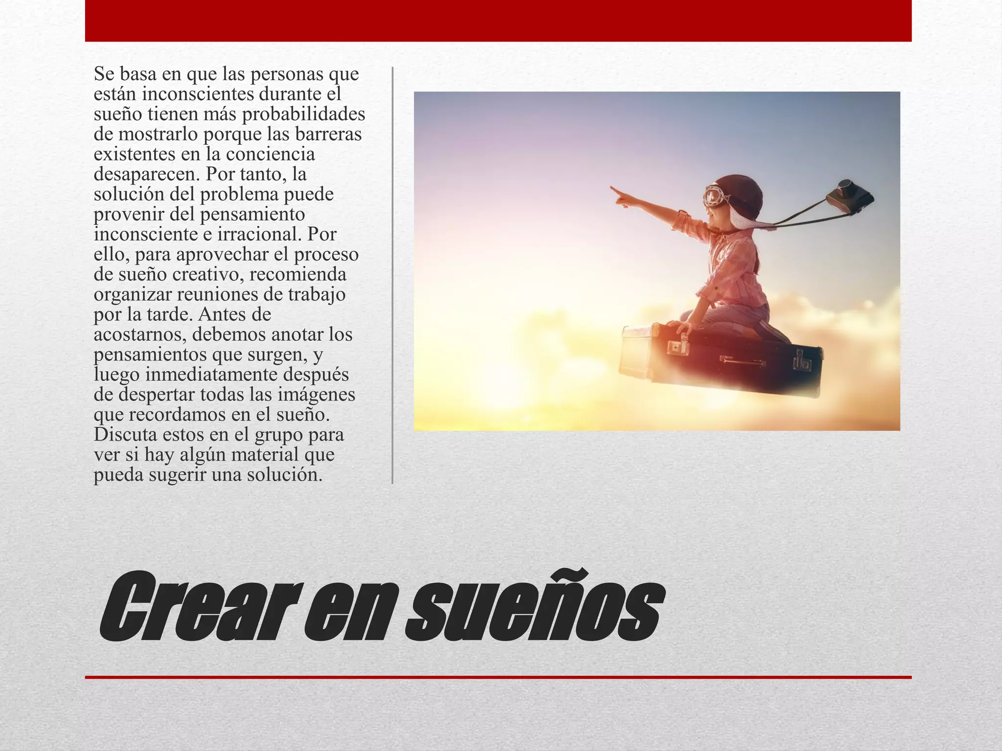 Crear en sueños
Se basa en que las personas que
están inconscientes durante el
sueño tienen más probabilidades
de mostrarlo porque las barreras
existentes en la conciencia
desaparecen. Por tanto, la
solución del problema puede
provenir del pensamiento
inconsciente e irracional. Por
ello, para aprovechar el proceso
de sueño creativo, recomienda
organizar reuniones de trabajo
por la tarde. Antes de
acostarnos, debemos anotar los
pensamientos que surgen, y
luego inmediatamente después
de despertar todas las imágenes
que recordamos en el sueño.
Discuta estos en el grupo para
ver si hay algún material que
pueda sugerir una solución.
 