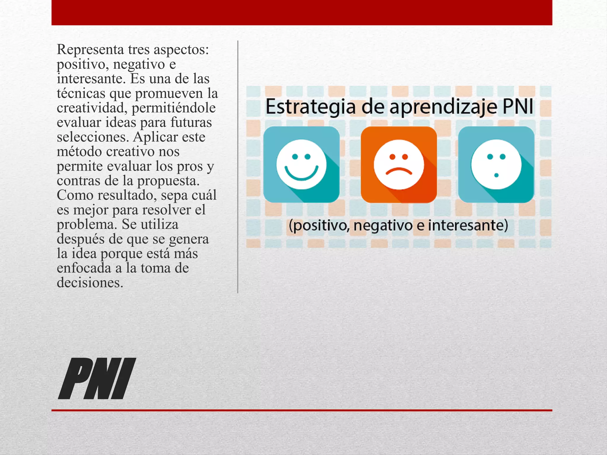 PNI
Representa tres aspectos:
positivo, negativo e
interesante. Es una de las
técnicas que promueven la
creatividad, permitiéndole
evaluar ideas para futuras
selecciones. Aplicar este
método creativo nos
permite evaluar los pros y
contras de la propuesta.
Como resultado, sepa cuál
es mejor para resolver el
problema. Se utiliza
después de que se genera
la idea porque está más
enfocada a la toma de
decisiones.
 