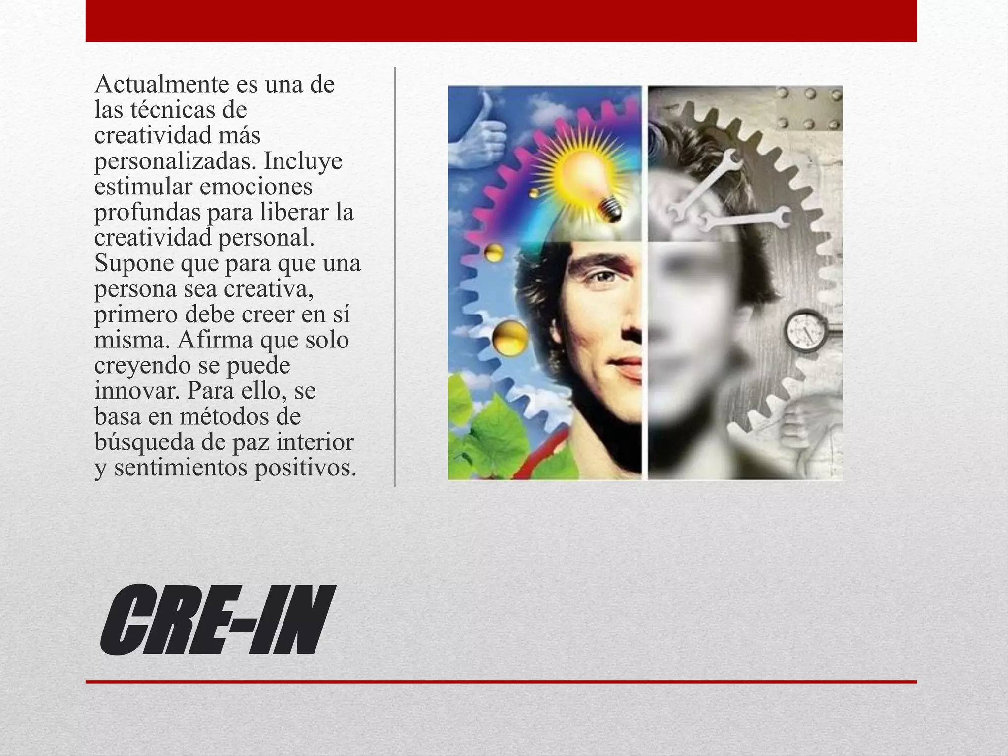 CRE-IN
Actualmente es una de
las técnicas de
creatividad más
personalizadas. Incluye
estimular emociones
profundas para liberar la
creatividad personal.
Supone que para que una
persona sea creativa,
primero debe creer en sí
misma. Afirma que solo
creyendo se puede
innovar. Para ello, se
basa en métodos de
búsqueda de paz interior
y sentimientos positivos.
 