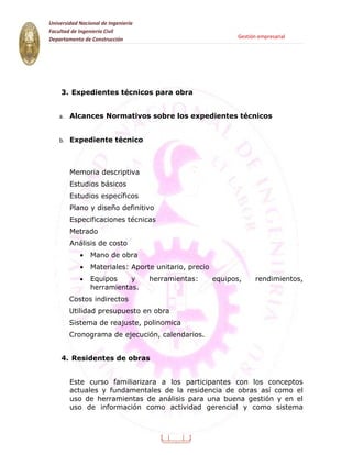 Universidad Nacional de Ingeniería
Facultad de Ingeniería Civil
Departamento de Construcción                                 Gestión empresarial




    3. Expedientes técnicos para obra


    a. Alcances Normativos sobre los expedientes técnicos


    b. Expediente técnico




        Memoria descriptiva
        Estudios básicos
        Estudios específicos
        Plano y diseño definitivo
        Especificaciones técnicas
        Metrado
        Análisis de costo
            •   Mano de obra
            •   Materiales: Aporte unitario, precio
            •   Equipos    y         herramientas:    equipos,      rendimientos,
                herramientas.
        Costos indirectos
        Utilidad presupuesto en obra
        Sistema de reajuste, polinomica
        Cronograma de ejecución, calendarios.


    4. Residentes de obras


        Este curso familiarizara a los participantes con los conceptos
        actuales y fundamentales de la residencia de obras así como el
        uso de herramientas de análisis para una buena gestión y en el
        uso de información como actividad gerencial y como sistema




                                           9
 