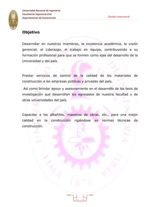 Universidad Nacional de Ingeniería
Facultad de Ingeniería Civil
Departamento de Construcción                                 Gestión empresarial




Objetivo


Desarrollar en nuestros miembros, la excelencia académica, la visión
gerencial, el Liderazgo, el trabajo en equipo, contribuyendo a su
formación profesional para que se formen como ejes del desarrollo de la
Universidad y del país.



Prestar servicios de control de la calidad de los materiales de
construcción a las empresas públicas y privadas del país.

Así como brindar apoyo y asesoramiento en el desarrollo de las tesis de
investigación que desarrollan los egresados de nuestra facultad y de
otras universidades del país.



Capacitar a los albañiles, maestros de obras, etc., para una mejor
calidad      en     la   construcción   rigiéndose   en   normas     técnicas      de
construcción.




                                          9
 