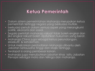 • Dalam sistem pemerintahan Maharaja merupakan ketua
pemerintah tertinggi negara yang berkuasa mutlak.
• berkuasa penuh dalam semua aspek yang merangkumi
politik, ekonomi dan sosial.
• Segala perintah maharaja rakyat tidak boleh engkar dan
jika engkar rakyat boleh dijatuhkan hukuman yang berat.
• Maharaja China juga sebagai ketua perundangan,
eksekutif, & kehakiman.
• Untuk melicinkan pentadbiran Maharaja dibantu oleh
Jabatan Setiausaha Tinggi dan Majlis Tertinggi.
• Terdapat 6 orang pembesar kanan.
• Maharaja juga menubuhkan jabatan khas iaitu Jabatan
Penapis sebagai mata dan telinga dan maharaja.
 