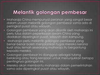 • Maharaja China mempunyai peranan yang sangat besar
dalam urusan melantik golongan pembesar sama ada di
peringkat pusat atau wilayah.
• Golongan pembesar yang akan dilantik oleh maharaja ini
perlu lulus dalam peperiksaan awam China yang
diadakan diperingkat pusat, wilayah dan kampung.
• Maharaja perlu melantik golongan pembesar yang
benar-benar boleh menjalankan tugas mereka kerana
kuat atau lemah seseorang maharaja itu bergantung
kepada mereka.
• Golongan pembesar ini dianggap sebagai tulang
belakang atau tiang kerajaan untuk menunjukkan betapa
pentingnya golongan ini.
• Mereka akan membantu maharaja dalam pemerintahan
sama ada diperingkat pusat atau wilayah.
 
