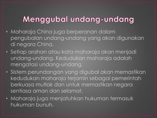• Maharaja China juga berperanan dalam
pengubalan undang-undang yang akan digunakan
di negara China.
• Setiap arahan atau kata maharaja akan menjadi
undang-undang. Kedudukan maharaja adalah
mengatasi undang-undang.
• Sistem perundangan yang digubal akan memastikan
kedudukan maharaja terjamin sebagai pemerintah
berkuasa mutlak dan untuk memastikan negara
sentiasa aman dan selamat.
• Maharaja juga menjatuhkan hukuman termasuk
hukuman bunuh.
 
