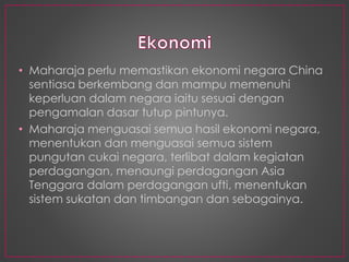 • Maharaja perlu memastikan ekonomi negara China
sentiasa berkembang dan mampu memenuhi
keperluan dalam negara iaitu sesuai dengan
pengamalan dasar tutup pintunya.
• Maharaja menguasai semua hasil ekonomi negara,
menentukan dan menguasai semua sistem
pungutan cukai negara, terlibat dalam kegiatan
perdagangan, menaungi perdagangan Asia
Tenggara dalam perdagangan ufti, menentukan
sistem sukatan dan timbangan dan sebagainya.
 