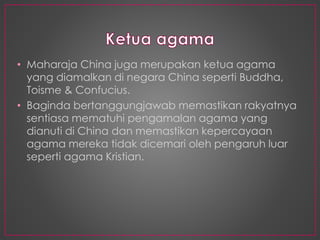 • Maharaja China juga merupakan ketua agama
yang diamalkan di negara China seperti Buddha,
Toisme & Confucius.
• Baginda bertanggungjawab memastikan rakyatnya
sentiasa mematuhi pengamalan agama yang
dianuti di China dan memastikan kepercayaan
agama mereka tidak dicemari oleh pengaruh luar
seperti agama Kristian.
 