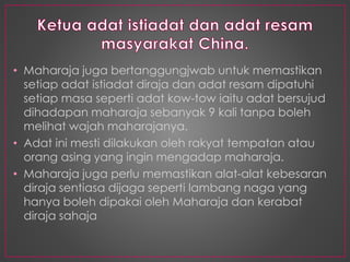 • Maharaja juga bertanggungjwab untuk memastikan
setiap adat istiadat diraja dan adat resam dipatuhi
setiap masa seperti adat kow-tow iaitu adat bersujud
dihadapan maharaja sebanyak 9 kali tanpa boleh
melihat wajah maharajanya.
• Adat ini mesti dilakukan oleh rakyat tempatan atau
orang asing yang ingin mengadap maharaja.
• Maharaja juga perlu memastikan alat-alat kebesaran
diraja sentiasa dijaga seperti lambang naga yang
hanya boleh dipakai oleh Maharaja dan kerabat
diraja sahaja
 