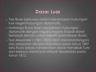o Tsar Rusia berkuasa dalam menentukan hubungan
luar negeri/hubungan diplomatik.
o Maharaja Rusia telah menjalinkan hubungan
diplomatik dengan negara-negara Eropah Barat
termasuk Jerman untuk melatih ketenteraan Rusia.
o Tsar Alexander I (1801-1825) telah menandatangani
satu perjanjian dengan Napoleon pada tahun 1807
iaitu Rusia bebas menjalankan dasar menakluki Turki
dan berjaya merampas wilayah Bessarabia pada
tahun 1812.
 