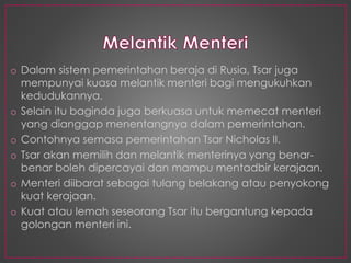 o Dalam sistem pemerintahan beraja di Rusia, Tsar juga
mempunyai kuasa melantik menteri bagi mengukuhkan
kedudukannya.
o Selain itu baginda juga berkuasa untuk memecat menteri
yang dianggap menentangnya dalam pemerintahan.
o Contohnya semasa pemerintahan Tsar Nicholas II.
o Tsar akan memilih dan melantik menterinya yang benar-
benar boleh dipercayai dan mampu mentadbir kerajaan.
o Menteri diibarat sebagai tulang belakang atau penyokong
kuat kerajaan.
o Kuat atau lemah seseorang Tsar itu bergantung kepada
golongan menteri ini.
 