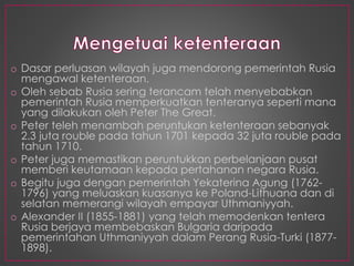 o Dasar perluasan wilayah juga mendorong pemerintah Rusia
mengawal ketenteraan.
o Oleh sebab Rusia sering terancam telah menyebabkan
pemerintah Rusia memperkuatkan tenteranya seperti mana
yang dilakukan oleh Peter The Great.
o Peter teleh menambah peruntukan ketenteraan sebanyak
2.3 juta rouble pada tahun 1701 kepada 32 juta rouble pada
tahun 1710.
o Peter juga memastikan peruntukkan perbelanjaan pusat
memberi keutamaan kepada pertahanan negara Rusia.
o Begitu juga dengan pemerintah Yekaterina Agung (1762-
1796) yang meluaskan kuasanya ke Poland-Lithuana dan di
selatan memerangi wilayah empayar Uthmaniyyah.
o Alexander II (1855-1881) yang telah memodenkan tentera
Rusia berjaya membebaskan Bulgaria daripada
pemerintahan Uthmaniyyah dalam Perang Rusia-Turki (1877-
1898).
 