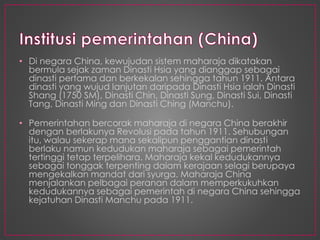 • Di negara China, kewujudan sistem maharaja dikatakan
bermula sejak zaman Dinasti Hsia yang dianggap sebagai
dinasti pertama dan berkekalan sehingga tahun 1911. Antara
dinasti yang wujud lanjutan daripada Dinasti Hsia ialah Dinasti
Shang (1750 SM), Dinasti Chin, Dinasti Sung, Dinasti Sui, Dinasti
Tang, Dinasti Ming dan Dinasti Ching (Manchu).
• Pemerintahan bercorak maharaja di negara China berakhir
dengan berlakunya Revolusi pada tahun 1911. Sehubungan
itu, walau sekerap mana sekalipun penggantian dinasti
berlaku namun kedudukan maharaja sebagai pemerintah
tertinggi tetap terpelihara. Maharaja kekal kedudukannya
sebagai tonggak terpenting dalam kerajaan selagi berupaya
mengekalkan mandat dari syurga. Maharaja China
menjalankan pelbagai peranan dalam memperkukuhkan
kedudukannya sebagai pemerintah di negara China sehingga
kejatuhan Dinasti Manchu pada 1911.
 