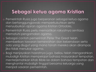 o Pemerintah Rusia juga berperanan sebagai ketua agama
dan bertanggungjawab memperkukuhkan serta
menyuburkan ajaran agama Kristian Ortodoks.
o Pemerintah Rusia perlu memastikan rakyatnya sentiasa
mematuhi pengamalan agama.
o Sebagai contoh pemerintah Peter The Great telah
memberikan tawaran kemewahan dan kebendaan serta
ada yang diugut yang mana tanah mereka akan dirampas
jika tidak menukar agama.
o Bagi menjayakan hasratnya juga, beliau telah mengarahkan
mubaligh Kristian mempelajari bahasa masyarakat tempatan,
menterjemahkan kitab Bible ke dalam bahasa tempatan dan
menghantar mubaligh tinggal bersama keluarga yang
menjadi sasaran pemerintah.
 