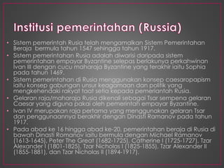 • Sistem pemerintah Rusia telah mengamalkan Sistem Pemerintahan
Beraja bermula tahun 1547 sehingga tahun 1917.
• Sistem pemerintahan Rusia adalah diwarisi daripada sistem
pemerintahan empayar Byzantine selepas berlakunya perkahwinan
Ivan III dengan cucu maharaja Byzantine yang terakhir iaitu Sophia
pada tahun 1469.
• Sistem pemerintahan di Rusia menggunakan konsep caesaropapism
iaitu konsep gabungan unsur keagamaan dan politik yang
mengkehendaki rakyat taat setia kepada pemeriantah Rusia.
• Gelaran raja/maharaja Rusia dikenali sebagai Tsar sempena gelaran
Caesar yang diguna pakai oleh pemerintah empayar Byzantine.
• Ivan IV merupakan raja pertama yang menggunakan gelaran Tsar
dan penggunaannya berakhir dengan Dinasti Ramanov pada tahun
1917.
• Pada abad ke 16 hingga abad ke-20, pemerintahan beraja di Rusia di
bawah Dinasti Romanov iaitu bermula dengan Michael Ramanov
(1613-1645), Peter The Great (1682-1725), Catherine I (1725-1727), Tzar
Alexander I (1801-1825), Tzar Nicholas I (1825-1855), Tzar Alexander II
(1855-1881), dan Tzar Nicholas II (1894-1917).
 