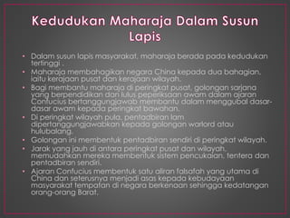 • Dalam susun lapis masyarakat, maharaja berada pada kedudukan
tertinggi .
• Maharaja membahagikan negara China kepada dua bahagian,
iaitu kerajaan pusat dan kerajaan wilayah.
• Bagi membantu maharaja di peringkat pusat, golongan sarjana
yang berpendidikan dan lulus peperiksaan awam dalam ajaran
Confucius bertanggungjawab membantu dalam menggubal dasar-
dasar awam kepada peringkat bawahan.
• Di peringkat wilayah pula, pentadbiran lam
dipertanggungjawabkan kepada golongan warlord atau
hulubalang.
• Golongan ini membentuk pentadbiran sendiri di peringkat wilayah.
• Jarak yang jauh di antara peringkat pusat dan wilayah,
memudahkan mereka membentuk sistem pencukaian, tentera dan
pentadbiran sendiri.
• Ajaran Confucius membentuk satu aliran falsafah yang utama di
China dan seterusnya menjadi asas kepada kebudayaan
masyarakat tempatan di negara berkenaan sehingga kedatangan
orang-orang Barat.
 