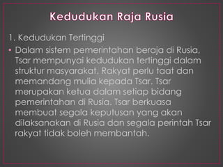 1. Kedudukan Tertinggi
• Dalam sistem pemerintahan beraja di Rusia,
Tsar mempunyai kedudukan tertinggi dalam
struktur masyarakat. Rakyat perlu taat dan
memandang mulia kepada Tsar. Tsar
merupakan ketua dalam setiap bidang
pemerintahan di Rusia. Tsar berkuasa
membuat segala keputusan yang akan
dilaksanakan di Rusia dan segala perintah Tsar
rakyat tidak boleh membantah.
 