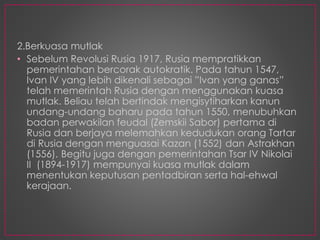2.Berkuasa mutlak
• Sebelum Revolusi Rusia 1917, Rusia mempratikkan
pemerintahan bercorak autokratik. Pada tahun 1547,
Ivan IV yang lebih dikenali sebagai ”Ivan yang ganas”
telah memerintah Rusia dengan menggunakan kuasa
mutlak. Beliau telah bertindak mengisytiharkan kanun
undang-undang baharu pada tahun 1550, menubuhkan
badan perwakilan feudal (Zemskii Sabor) pertama di
Rusia dan berjaya melemahkan kedudukan orang Tartar
di Rusia dengan menguasai Kazan (1552) dan Astrakhan
(1556). Begitu juga dengan pemerintahan Tsar IV Nikolai
II (1894-1917) mempunyai kuasa mutlak dalam
menentukan keputusan pentadbiran serta hal-ehwal
kerajaan.
 