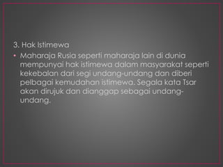 3. Hak Istimewa
• Maharaja Rusia seperti maharaja lain di dunia
mempunyai hak istimewa dalam masyarakat seperti
kekebalan dari segi undang-undang dan diberi
pelbagai kemudahan istimewa. Segala kata Tsar
akan dirujuk dan dianggap sebagai undang-
undang.
 