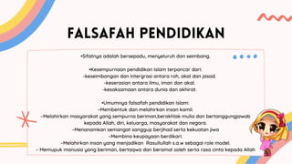 FALSAFAH PENDIDIKAN
•Sifatnya adalah bersepadu, menyeluruh dan seimbang.
•Kesempurnaan pendidikan Islam terpancar dari:
-keseimbangan dan intergrasi antara roh, akal dan jasad.
-keserasian antara ilmu, iman dan akal.
-kesaksamaan antara dunia dan akhirat.
•Umumnya falsafah pendidikan Islam:
–Membentuk dan melahirkan insan kamil.
–Melahirkan masyarakat yang sempurna beriman,berakhlak mulia dan bertanggungjawab
kepada Allah, diri, keluarga, masyarakat dan negara.
–Menanamkan semangat sanggup berjihad serta kekuatan jiwa
–Membina keupayaan berdikari.
–Melahirkan insan yang menjadikan Rasullullah s.a.w sebagai role model.
– Memupuk manusia yang beriman, bertaqwa dan beramal soleh serta rasa cinta kepada Allah
 