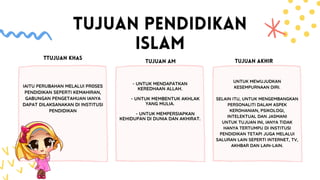 TUJUAN PENDIDIKAN
ISLAM
- UNTUK MENDAPATKAN
KEREDHAAN ALLAH.
- UNTUK MEMBENTUK AKHLAK
YANG MULIA.
- UNTUK MEMPERSIAPKAN
KEHIDUPAN DI DUNIA DAN AKHIRAT.
UNTUK MEWUJUDKAN
KESEMPURNAAN DIRI.
SELAIN ITU, UNTUK MENGEMBANGKAN
PERSONALITI DALAM ASPEK
KEROHANIAN, PSIKOLOGI,
INTELEKTUAL DAN JASMANI
UNTUK TUJUAN INI, IANYA TIDAK
HANYA TERTUMPU DI INSTITUSI
PENDIDIKAN TETAPI JUGA MELALUI
SALURAN LAIN SEPERTI INTERNET, TV,
AKHBAR DAN LAIN-LAIN.
TTUJUAN KHAS
TUJUAN AM TUJUAN AKHIR
IAITU PERUBAHAN MELALUI PR0SES
PENDIDIKAN SEPERTI KEMAHIRAN,
GABUNGAN PENGETAHUAN IANYA
DAPAT DILAKSANAKAN DI INSTITUSI
PENDIDIKAN
 