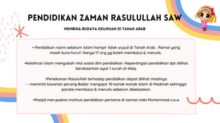 PENDIDIKAN ZAMAN RASULULLAH SAW
MEMBINA BUDAYA KEILMUAN DI TANAH ARAB
• Pendidikan rasmi sebelum Islam hampir tidak wujud di Tanah Arab . Ramai yang
masih buta huruf. Hanya 17 org yg boleh membaca & menulis.
•Kelahiran Islam mengubah nilai sosial dlm pendidikan. Kepentingan pendidikan dpt dilihat
berdasarkan ayat 1 surah al-Alaq.
•Penekanan Rasulullah terhadap pendidikan dapat dilihat misalnya
- meminta tawanan perang Badar mengajar 10 kanak-kanak Islam di Madinah sehingga
pandai membaca & menulis sebelum dibebaskan.
•Masjid merupakan institusi pendidikan pertama di zaman nabi Muhammad s.a.w
 