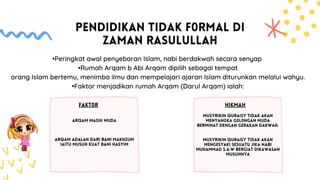 PENDIDIKAN TIDAK F0RMAL DI
ZAMAN RASULULLAH
FAKT0R
•Peringkat awal penyebaran Islam, nabi berdakwah secara senyap
•Rumah Arqam b Abi Arqam dipilih sebagai tempat
orang Islam bertemu, menimba ilmu dan mempelajari ajaran Islam diturunkan melalui wahyu.
•Faktor menjadikan rumah Arqam (Darul Arqam) ialah:
HIKMAH
ARQAM MASIH MUDA
ARQAM ADALAH DARI BANI MAKHZUM
IAITU MUSUH KUAT BANI HASYIM
MUSYRIKIN QURAISY TIDAK AKAN
MENYANGKA G0L0NGAN MUDA
BERMINAT DENGAN GERAKAN DAKWAH.
MUSYRIKIN QURAISY TIDAK AKAN
MENGESYAKI SESUATU JIKA NABI
MUHAMMAD S.A.W BERGIAT DIKAWASAN
MUSUHNYA
 