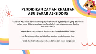 PENDIDIKAN ZAMAN KHALIFAH
ABU BAKAR AS-SIDDIQ
• Khalifah Abu Bakar berusaha mengumpulkan seluruh ayat al-Quran yang diturunkan
dalam masa 23 tahun pada zaman Rasullullah s.a.w atas cadangan Saidina
‘Umar al-Khattab
• Kerja-kerja pengumpulan diamanahkan kepada Zaid bin Thabib
• Al-Quran yang dikumpul dijadikan sumber pendidikan dan ilmu.
• Masjid dijadikan sebagai pusat pendidikan dan pusat pengajaran
 