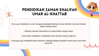 PENDIDIKAN ZAMAN KHALIFAH
UMAR AL-KHATTAB
• Guru-guru disediakan untuk mengajar pelbagai bidang ilmu dan dihantar di serata tempat
dalam wilayah Islam
• Sekolah-sekolah ditubuhkan di masjid dalam wilayah Islam
• Umat Islam diwajibkan menghafal surah tertentu dalam al-Quran
• Golongan yng menghafal diberi ganjaran sebagai galakan kepada mereka dan umat Islam
yang lain
 