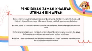 PENDIDIKAN ZAMAN KHALIFAH
UTHMAN BIN AFFAN
• Beliau telah mewujudkan sebuah naskah al-Quran yang standard mengikut bahasa Arab
Madinah. Kitab al-Quran yang tidak sama dengan naskhak yang standard dibakar.
• Tujuan beliau ini – mewujudkan satu sumber perundangan dan sumber pendidikan yang
sama.
• Ini kerana ramai golongan mencatat sendiri kitab al-Quran mengikut susunan dan gaya
bahasa daerah masing-masing sehingga berlaku kekeliruan
• Zaid bin Thabit telah diarah untuk membuat salinan al-Quran . Sebanyak 6 salinan telah
dibuat dan kemudian diedarkan.
 