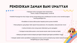 PENDIDIKAN ZAMAN BANI UMAYYAH
• Pelbagai institusi pengajian Islam ditubuhkan:
- istana, masjid, kuttab(pondok), rumah dll.
• Khalifah Muawiyah bin Abu Sufyan sering mengundang para cendikiawan ke istana untuk membincangkan
tentang pelbagai ilmu
• Pendidikan di istana dikhususkan kepada putera-putera khalifah
• Mata pelajaran yang diajar ialah sejarah kesusasteraan, ilmu berpidato, tatasusila dan moral
• Institusi Kuttab untuk orang awam dikenakan yuran pengajian
• Terdapat kuttab dikhususkan untuk kanak-kanak miskin (kuttab as-Sabil)
• Selepas peringkat kuttab terdapat peringkat halaqah (peringkat pendidikan tinggi)
• Halaqah adalah sistem pendidikan tradisional di mana murid-murid berkumpul dalam bentuk bulatan
mengelilingi guru yang mengajar
 