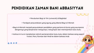 PENDIDIKAN ZAMAN BANI ABBASIYYAH
• Penubuhan Bayt al-’Ilm (universiti) di Baghdad
• Terdapat perpustakaan yang agung yang dikenal Bayt al-Hikmah
• Bayt al-Hikmah menjadi perpustakaan pendidikan yang pertama di dunia yang seumpama
dengannya yang berperanan mengumpul, menyimpan dan meminjamkan buku-buku
• Institusi ini turut menjalankan aktiviti penterjemahan buku-buku dalam bahasa asing seperti
Yunani, Parsi, Rumawi dan Hindi ke dalam bahasa Arab
 
