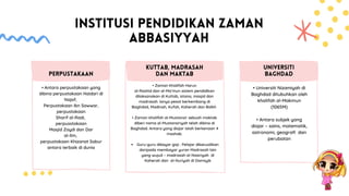 INSTITUSI PENDIDIKAN ZAMAN
ABBASIYYAH
• Antara perpustakaan yang
dibina perpustakaan Haidari di
Najaf,
Perpustakaan Ibn Sawwar,
perpustakaan
Sharif al-Radi,
perpusstakaan
Masjid Zaydi dan Dar
al-Ilm,
perpustakaan Khizanat Sabur
antara terbaik di dunia
PERPUSTAKAAN
Guru-guru dibayar gaji . Pelajar dikecualikan
daripada membayar yuran Madrasah lain
yang wujud – madrasah al-Nasiriyah di
Kaherah dan al-Nuriyah di Damsyik
• Zaman Khalifah Harun
al-Rashid dan al-Ma’mun sistem pendidikan
dilaksanakan di Kuttab, istana, masjid dan
madrasah. Ianya pesat berkembang di
Baghdad, Madinah, Kufah, Kaherah dan Balkh
• Zaman khalifah al-Mustansir sebuah maktab
diberi nama al-Mustansiriyah telah dibina di
Baghdad. Antara yang diajar ialah berkenaan 4
mazhab.
KUTTAB, MADRASAH
DAN MAKTAB
• Universiti Nizamiyah di
Baghdad ditubuhkan oleh
khalifah al-Makmun
(1065M)
• Antara subjek yang
diajar – sains, matematik,
astronomi, geografi dan
perubatan
UNIVERSITI
BAGHDAD
 