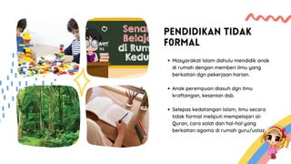 PENDIDIKAN TIDAK
F0RMAL
Masyarakat Islam dahulu mendidik anak
di rumah dengan memberi ilmu yang
berkaitan dgn pekerjaan harian.
Anak perempuan diasuh dgn ilmu
kraftangan, kesenian dsb.
Selepas kedatangan Islam, ilmu secara
tidak formal meliputi mempelajari al-
Quran, cara solat dan hal-hal yang
berkaitan agama di rumah guru/ustaz.
 