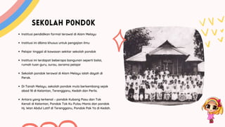 SEK0LAH P0ND0K
Institusi pendidikan formal terawal di Alam Melayu
Institusi ini dibina khusus untuk pengajian ilmu
Pelajar tinggal di kawasan sekitar sekolah pondok
Institusi ini terdapat beberapa bangunan seperti balai,
rumah tuan guru, surau, asrama pelajar
Sekolah pondok terawal di Alam Melayu ialah dayah di
Perak.
Di Tanah Melayu, sekolah pondok mula berkembang sejak
abad 18 di Kelantan, Terengganu, Kedah dan Perlis.
Antara yang terkenal – pondok Kubang Pasu dan Tok
Kenali di Kelantan, Pondok Tok Ku Pulau Manis dan pondok
Hj. Wan Abdul Latif di Terengganu, Pondok Pak Ya di Kedah.
 