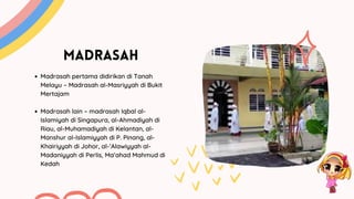 MADRASAH
Madrasah pertama didirikan di Tanah
Melayu – Madrasah al-Masriyyah di Bukit
Mertajam
Madrasah lain – madrasah Iqbal al-
Islamiyah di Singapura, al-Ahmadiyah di
Riau, al-Muhamadiyah di Kelantan, al-
Manshur al-Islamiyyah di P. Pinang, al-
Khairiyyah di Johor, al-’Alawiyyah al-
Madaniyyah di Perlis, Ma’ahad Mahmud di
Kedah
 