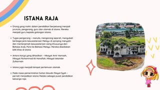 ISTANA RAJA
Orang yang mahir dalam pendidikan berpeluang menjadi
jurutulis, pengarang, guru dan ulamak di istana. Mereka
menjadi guru kepada golongan istana.
Tugas pengarang – menulis, mengarang sejarah, mengubah
berbagai jenis kesusasteraan Melayu di samping menyalin
dan menterjemah kesusasteraan asing khususnya dari
Bahasa Arab, Parsi ke Bahasa Melayu. Mereka disediakan
bilik khas di istana
Antara karya yang dihasilkan – Hikayat Amir Hamzah,
Hikayat Muhammad Ali Hanafiah, Hikayat Iskandar
Zulkarnain
Istana juga menjadi tempat pertemuan ulamak.
Pada masa pemerintahan Sultan Alaudin Riayat Syah –
pernah menjadikan istana Melaka sebagai pusat pendidikan
keluarga raja.
 