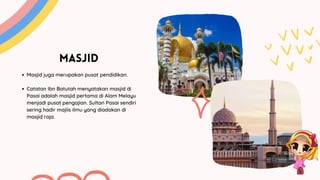 MASJID
Masjid juga merupakan pusat pendidikan.
Catatan Ibn Batutah menyatakan masjid di
Pasai adalah masjid pertama di Alam Melayu
menjadi pusat pengajian. Sultan Pasai sendiri
sering hadir majlis ilmu yang diadakan di
masjid raja.
 