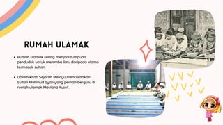 RUMAH ULAMAK
Rumah ulamak sering menjadi tumpuan
penduduk untuk menimba ilmu daripada ulama
termasuk sultan.
Dalam kitab Sejarah Melayu menceritakan
Sultan Mahmud Syah yang pernah berguru di
rumah ulamak Maulana Yusuf.
 