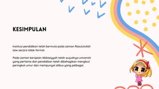 KESIMPULAN
Institusi pendidikan telah bermula pada zaman Rasululullah
saw secara tidak formal.
Pada zaman kerajaan Abbasiyyah telah wujudnya universiti
yang pertama dan pendidikan telah dibahagikan mengikut
peringkat umur dan mempunyai silibus yang pelbagai.
 