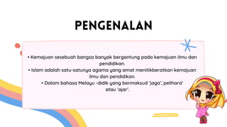 PENGENALAN
• Kemajuan sesebuah bangsa banyak bergantung pada kemajuan ilmu dan
pendidikan.
• Islam adalah satu-satunya agama yang amat menitikberatkan kemajuan
ilmu dan pendidikan.
• Dalam bahasa Melayu -didik yang bermaksud ‘jaga’,`pelihara’
atau ‘ajar’.
 