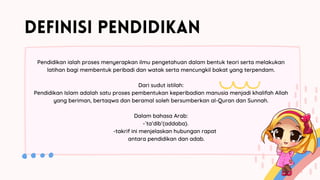 DEFINISI PENDIDIKAN
Pendidikan ialah proses menyerapkan ilmu pengetahuan dalam bentuk teori serta melakukan
latihan bagi membentuk peribadi dan watak serta mencungkil bakat yang terpendam.
Dari sudut istilah:
Pendidikan Islam adalah satu proses pembentukan keperibadian manusia menjadi khalifah Allah
yang beriman, bertaqwa dan beramal soleh bersumberkan al-Quran dan Sunnah.
Dalam bahasa Arab:
-`ta’dib’(addaba).
-takrif ini menjelaskan hubungan rapat
antara pendidikan dan adab.
 